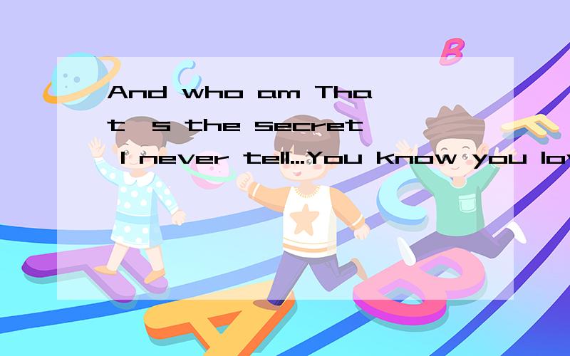 And who am That's the secret I never tell...You know you lov