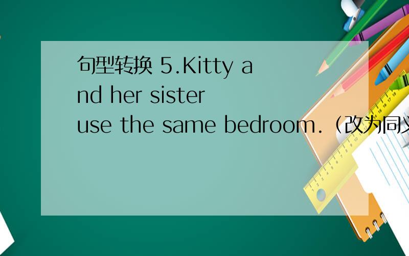 句型转换 5.Kitty and her sister use the same bedroom.（改为同义句） Kit