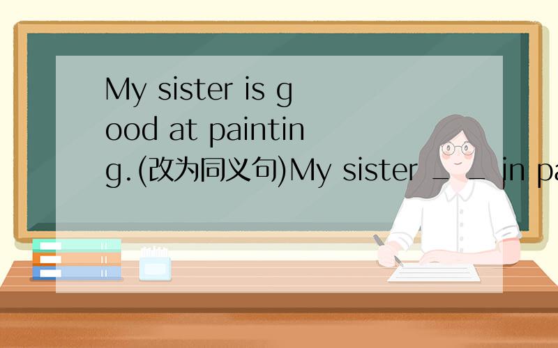 My sister is good at painting.(改为同义句)My sister _ _ in painti