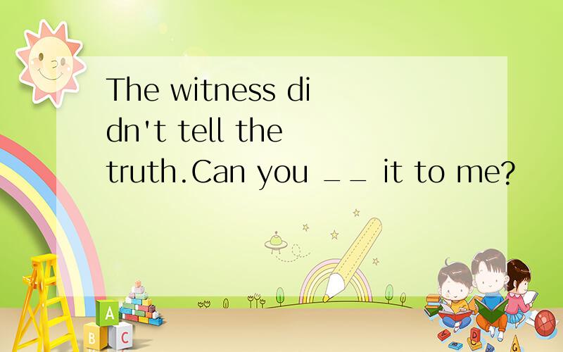 The witness didn't tell the truth.Can you __ it to me?