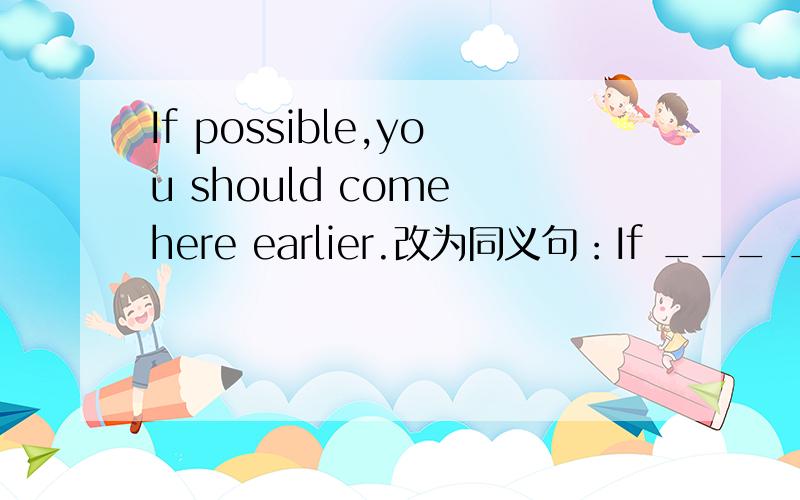 If possible,you should come here earlier.改为同义句：If ___ ___ __