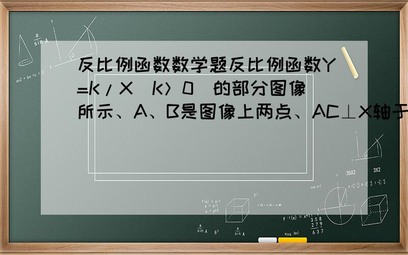 反比例函数数学题反比例函数Y=K/X（K＞0）的部分图像所示、A、B是图像上两点、AC⊥X轴于点C、BD⊥X轴于点D、若
