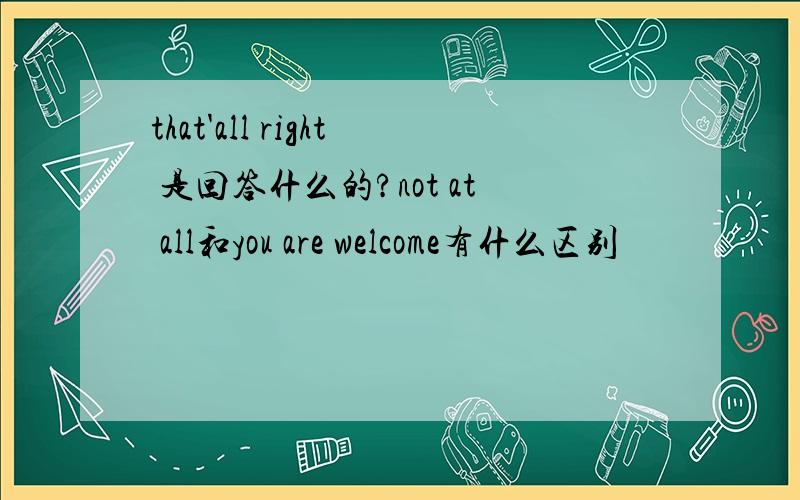 that'all right 是回答什么的?not at all和you are welcome有什么区别