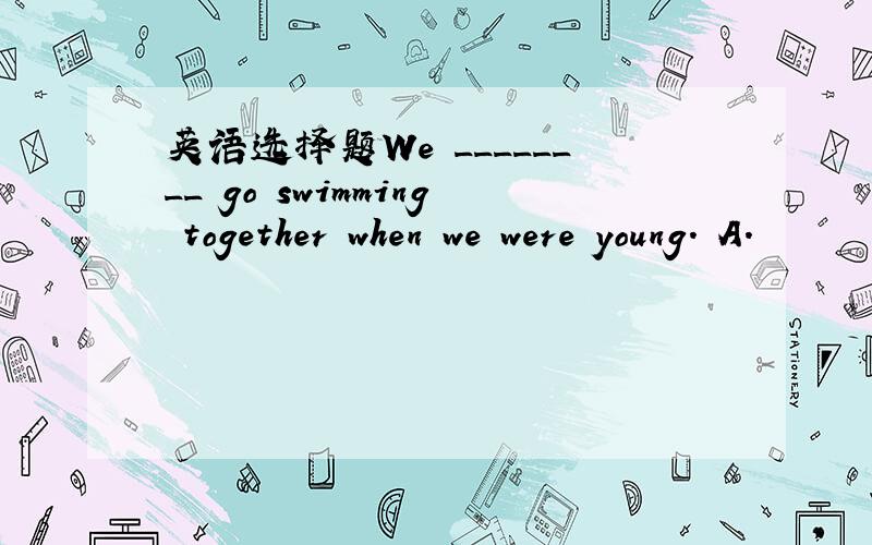 英语选择题We ________ go swimming together when we were young. A.