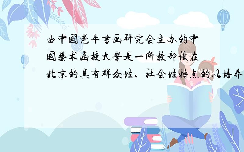 由中国老年书画研究会主办的中国艺术函授大学是一所校部设在北京的具有群众性、社会性特点的以培养品学兼优、具有大专水平的书画