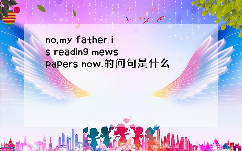 no,my father is reading mewspapers now.的问句是什么