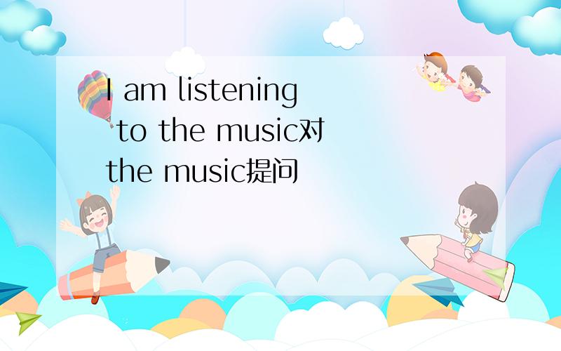 I am listening to the music对the music提问