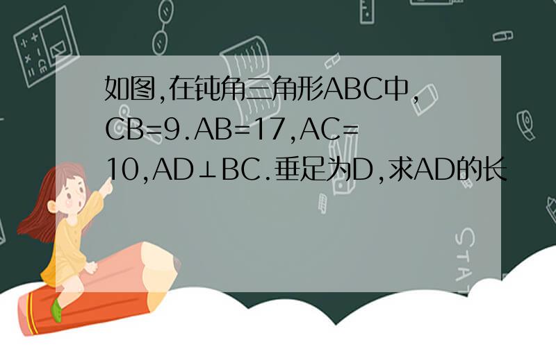 如图,在钝角三角形ABC中,CB=9.AB=17,AC=10,AD⊥BC.垂足为D,求AD的长
