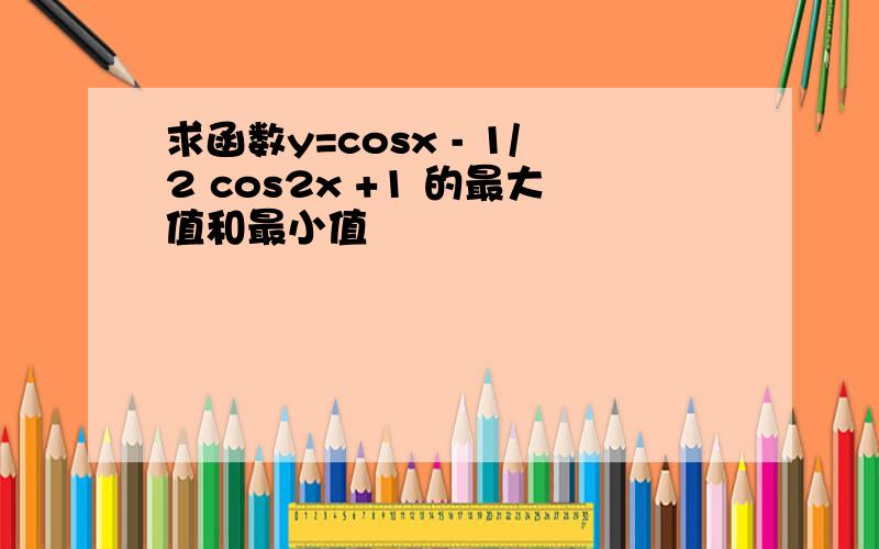 求函数y=cosx - 1/2 cos2x +1 的最大值和最小值