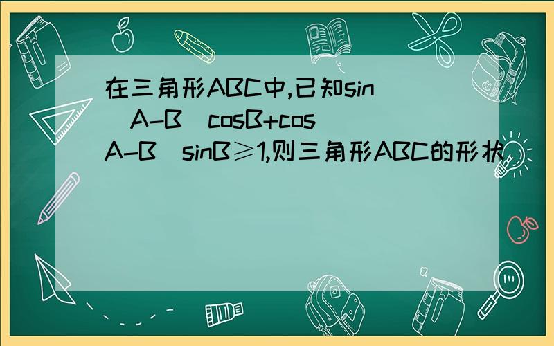在三角形ABC中,已知sin(A-B)cosB+cos(A-B)sinB≥1,则三角形ABC的形状