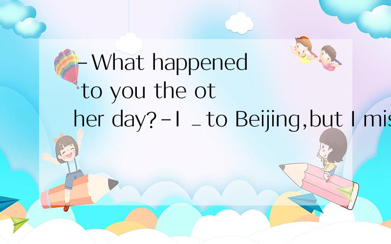 -What happened to you the other day?-I ＿to Beijing,but I mis