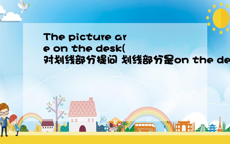 The picture are on the desk(对划线部分提问 划线部分是on the desk)