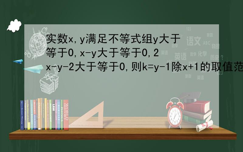 实数x,y满足不等式组y大于等于0,x-y大于等于0,2x-y-2大于等于0,则k=y-1除x+1的取值范围是?