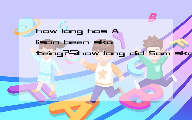 how long has Alison been skateing?与how long did Sam skate的区别