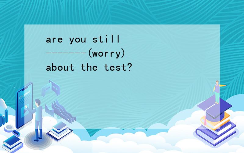 are you still -------(worry)about the test?