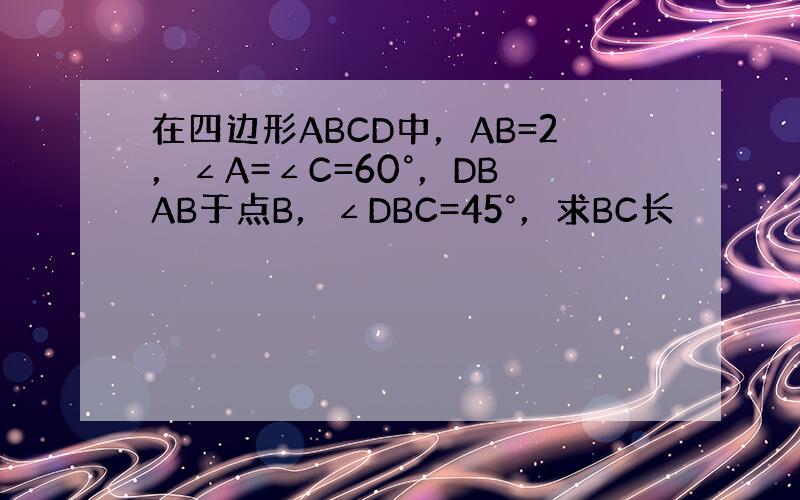 在四边形ABCD中，AB=2，∠A=∠C=60°，DB⊥AB于点B，∠DBC=45°，求BC长