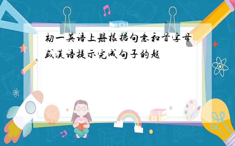 初一英语上册根据句意和首字母或汉语提示完成句子的题
