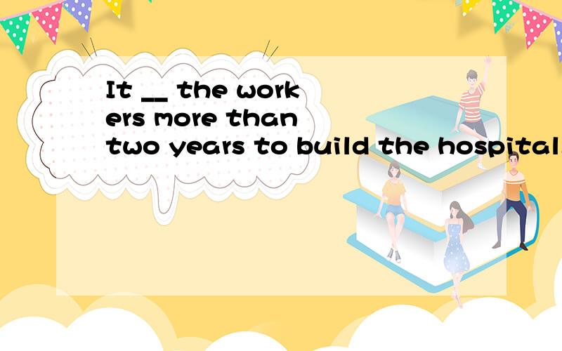 It __ the workers more than two years to build the hospital.