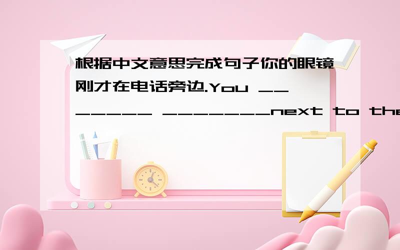 根据中文意思完成句子你的眼镜刚才在电话旁边.You _______ _______next to the telepho