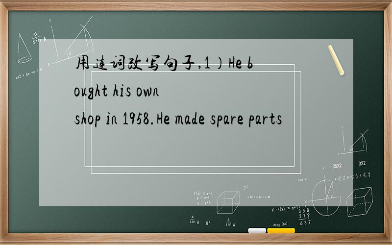 用连词改写句子,1）He bought his own shop in 1958.He made spare parts