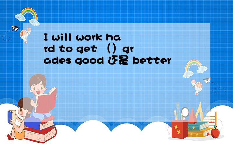 I will work hard to get （）grades good 还是 better