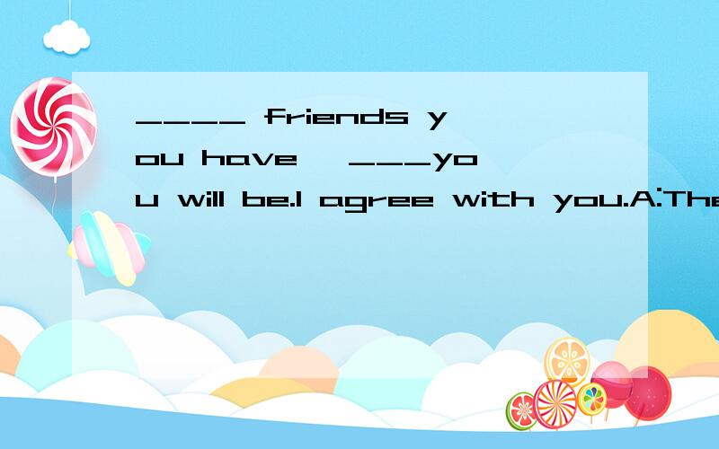 ____ friends you have ,___you will be.I agree with you.A:The