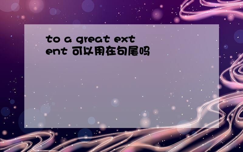 to a great extent 可以用在句尾吗