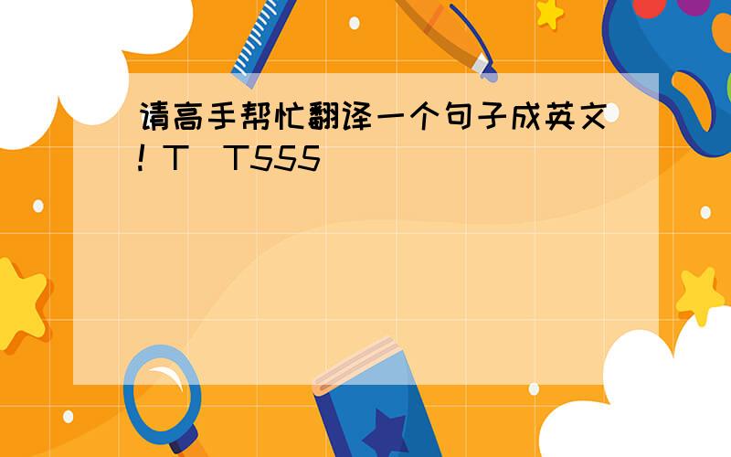 请高手帮忙翻译一个句子成英文! T_T555