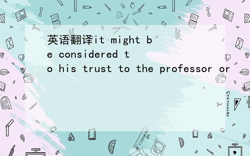 英语翻译it might be considered to his trust to the professor or