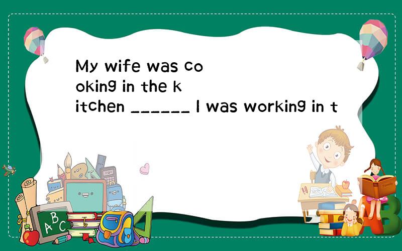 My wife was cooking in the kitchen ______ I was working in t