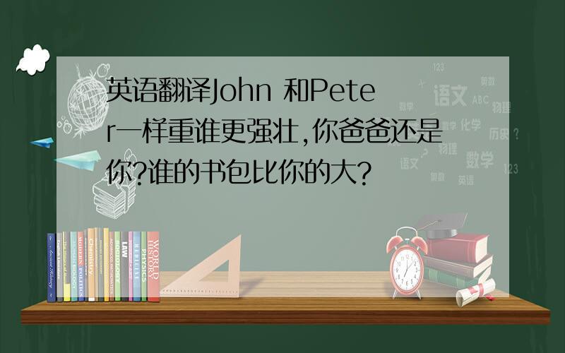 英语翻译John 和Peter一样重谁更强壮,你爸爸还是你?谁的书包比你的大?
