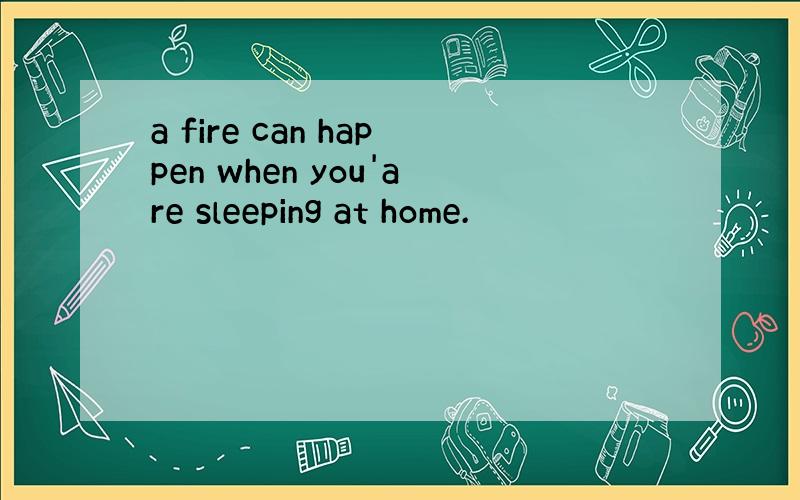 a fire can happen when you'are sleeping at home.