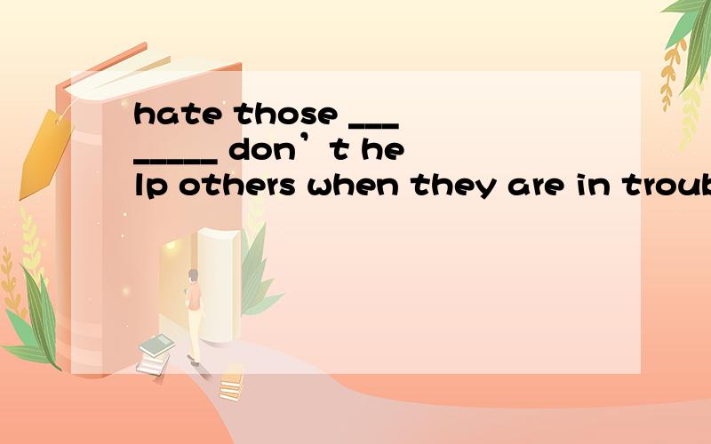 hate those ________ don’t help others when they are in troub