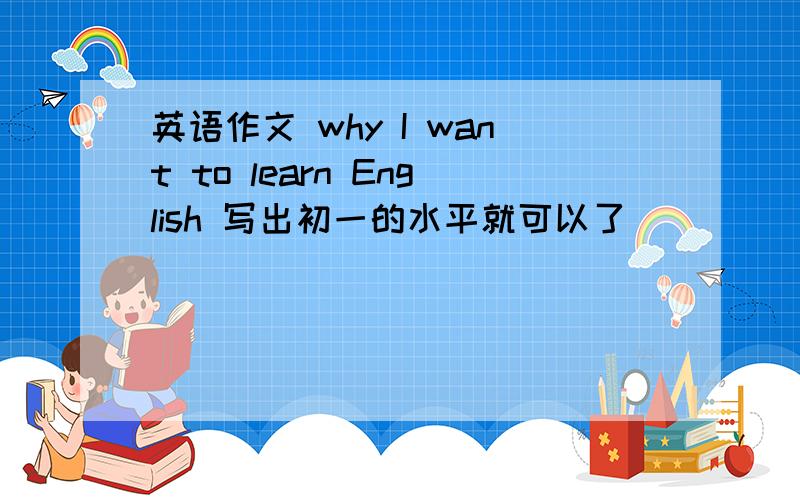 英语作文 why I want to learn English 写出初一的水平就可以了