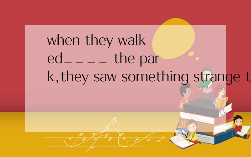 when they walked____ the park,they saw something strange the