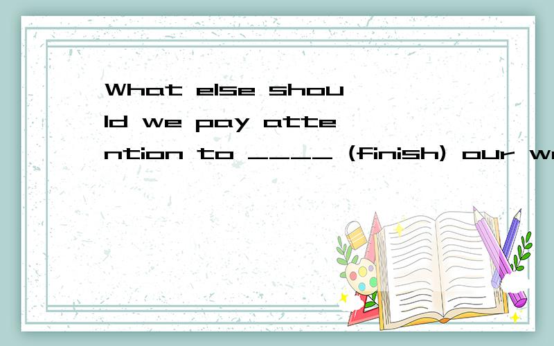 What else should we pay attention to ____ (finish) our work?