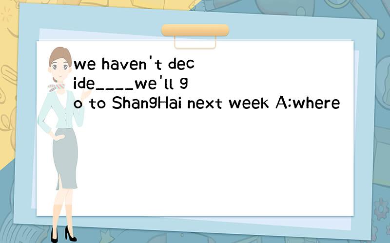 we haven't decide____we'll go to ShangHai next week A:where