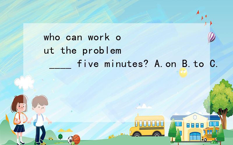 who can work out the problem ____ five minutes? A.on B.to C.