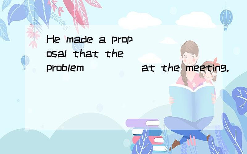 He made a proposal that the problem ____ at the meeting.