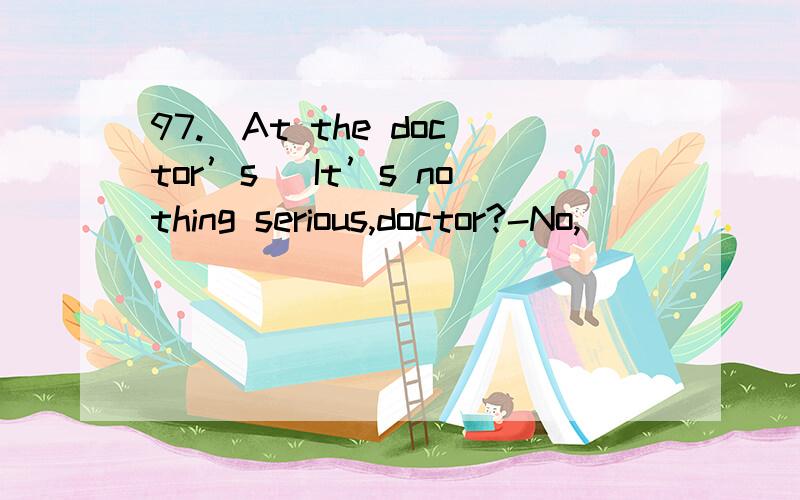 97.(At the doctor’s) It’s nothing serious,doctor?-No,______.