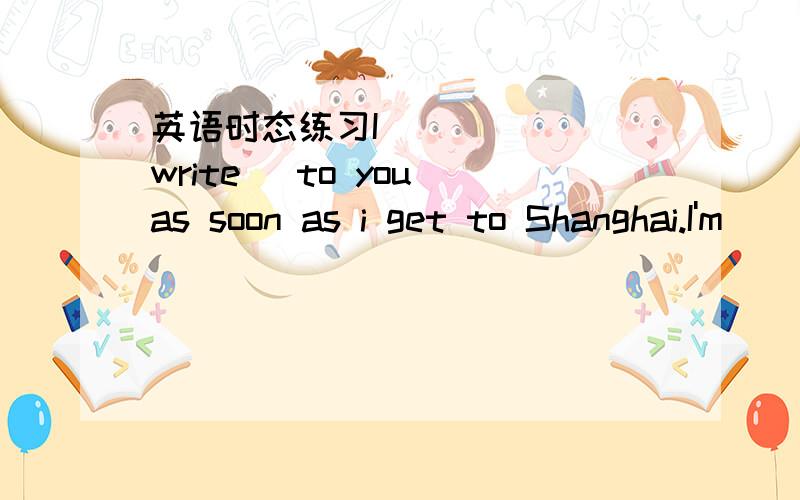 英语时态练习I ____ (write) to you as soon as i get to Shanghai.I'm