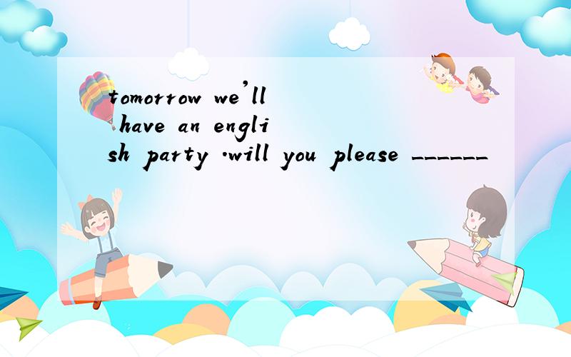 tomorrow we'll have an english party .will you please ______