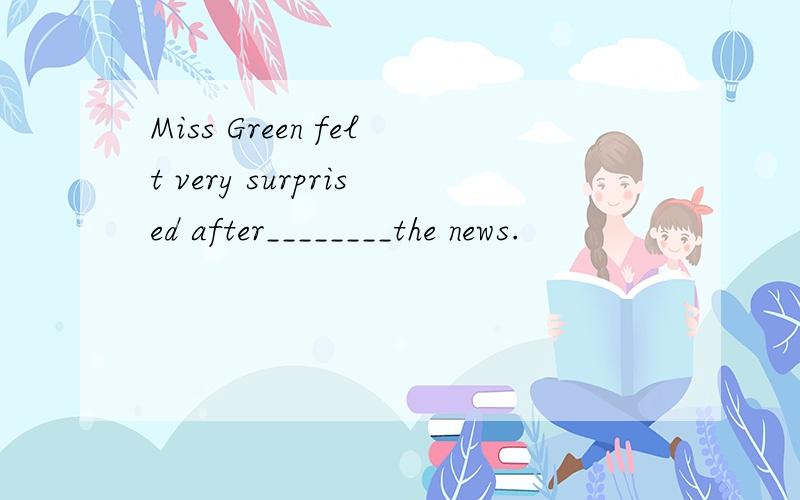 Miss Green felt very surprised after________the news.