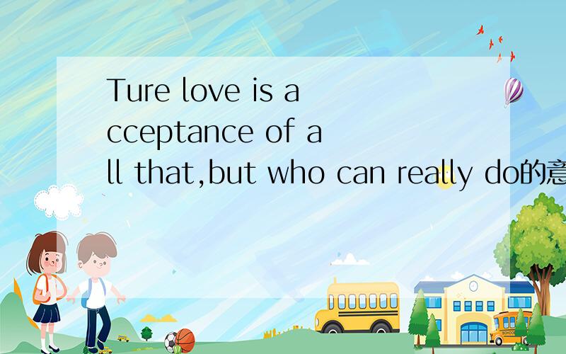 Ture love is acceptance of all that,but who can really do的意思