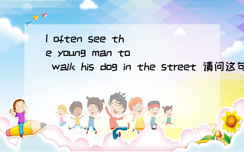 I often see the young man to walk his dog in the street 请问这句