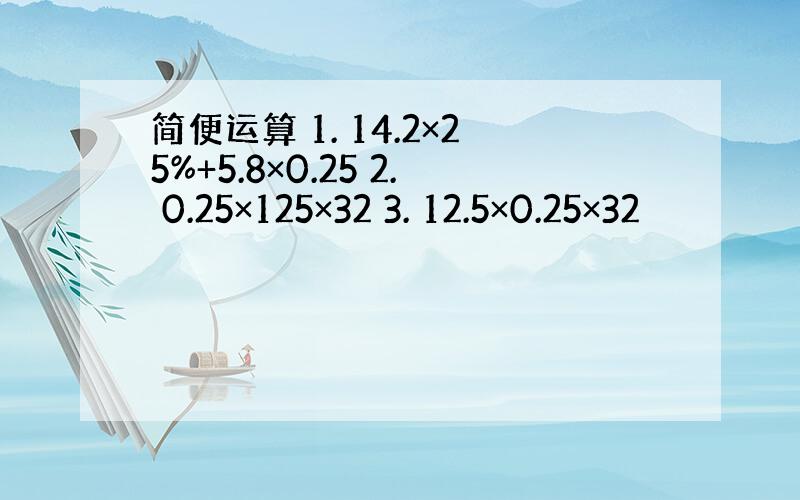 简便运算 1. 14.2×25%+5.8×0.25 2. 0.25×125×32 3. 12.5×0.25×32