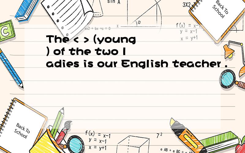 The < > (young) of the two ladies is our English teacher .
