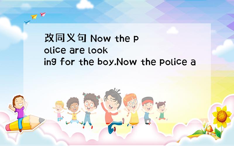 改同义句 Now the police are looking for the boy.Now the police a