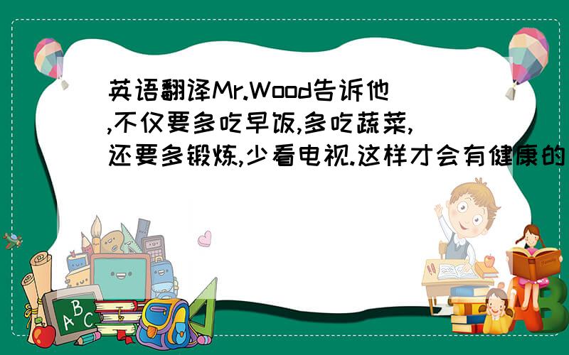 英语翻译Mr.Wood告诉他,不仅要多吃早饭,多吃蔬菜,还要多锻炼,少看电视.这样才会有健康的身体.要一般现在时的时态!