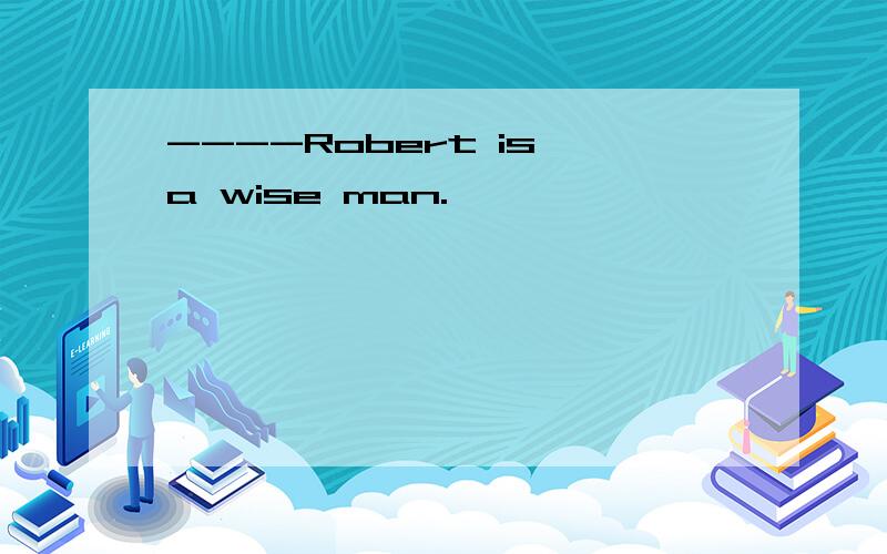 ----Robert is a wise man.